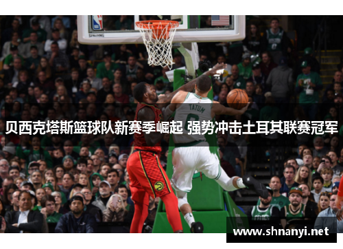 贝西克塔斯篮球队新赛季崛起 强势冲击土耳其联赛冠军