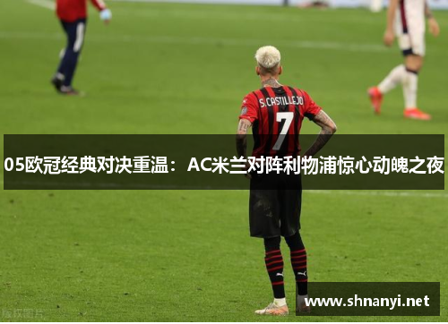 05欧冠经典对决重温：AC米兰对阵利物浦惊心动魄之夜