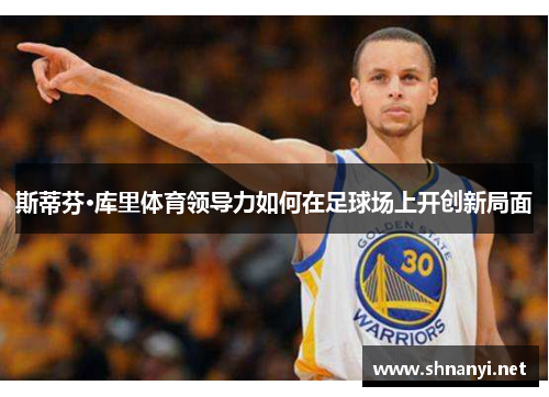 斯蒂芬·库里体育领导力如何在足球场上开创新局面